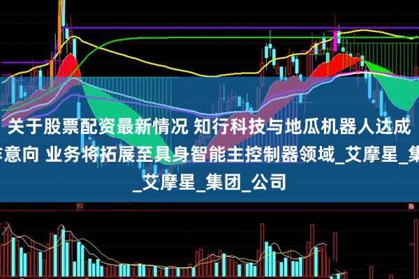 关于股票配资最新情况 知行科技与地瓜机器人达成初步合作意向 业务将拓展至具身智能主控制器领域_艾摩星_集团_公司
