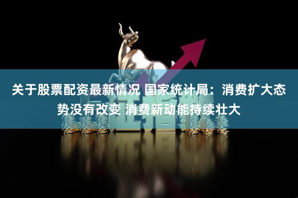 关于股票配资最新情况 国家统计局：消费扩大态势没有改变 消费新动能持续壮大