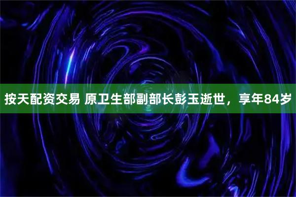 按天配资交易 原卫生部副部长彭玉逝世，享年84岁