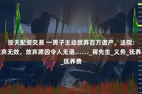 按天配资交易 一男子主动放弃百万遗产，法院：放弃无效，放弃原因令人无语……_蒋先生_义务_抚养费