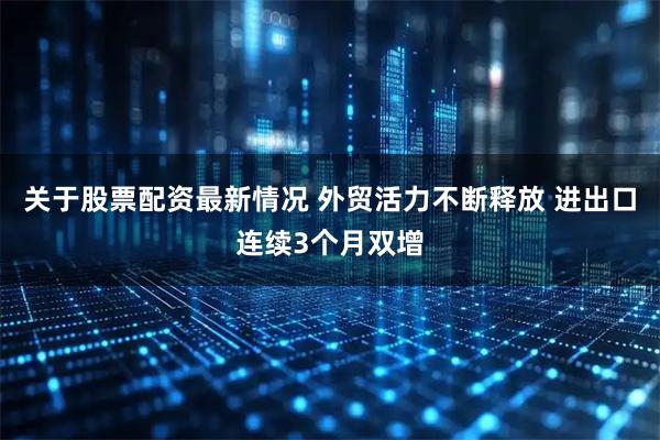 关于股票配资最新情况 外贸活力不断释放 进出口连续3个月双增