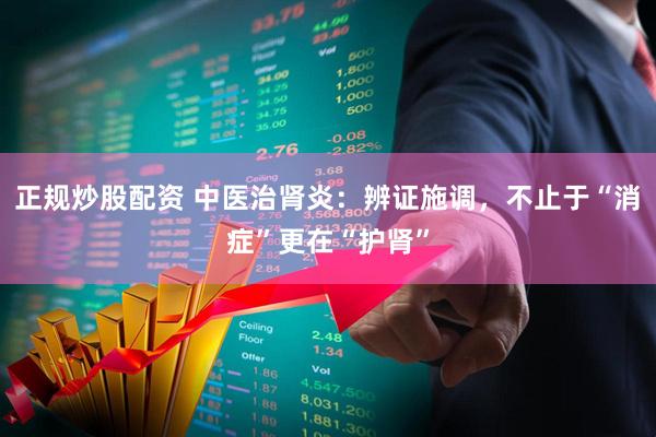 正规炒股配资 中医治肾炎：辨证施调，不止于“消症”更在“护肾”