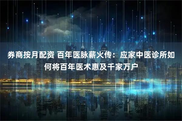 券商按月配资 百年医脉薪火传：应家中医诊所如何将百年医术惠及千家万户