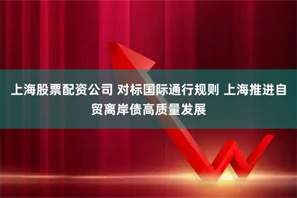 上海股票配资公司 对标国际通行规则 上海推进自贸离岸债高质量发展